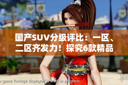 国产SUV分级评比：一区、二区齐发力！探究6款精品车型