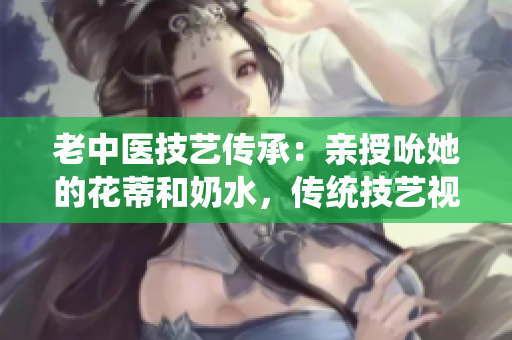 老中医技艺传承：亲授吮她的花蒂和奶水，传统技艺视频揭秘