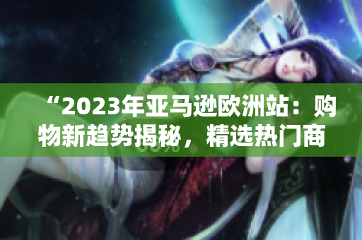 “2023年亚马逊欧洲站：购物新趋势揭秘，精选热门商品全面解析！”