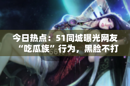 今日热点：51同城曝光网友“吃瓜族”行为，黑脸不打烊引发热议