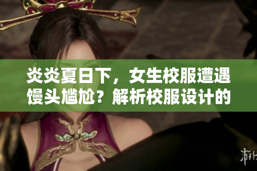 炎炎夏日下，女生校服遭遇馒头尴尬？解析校服设计的尺度抉择