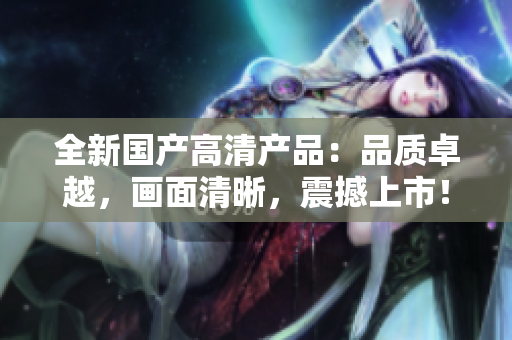 全新国产高清产品：品质卓越，画面清晰，震撼上市！
