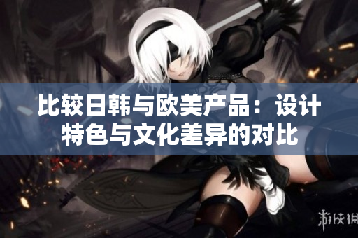 比较日韩与欧美产品：设计特色与文化差异的对比