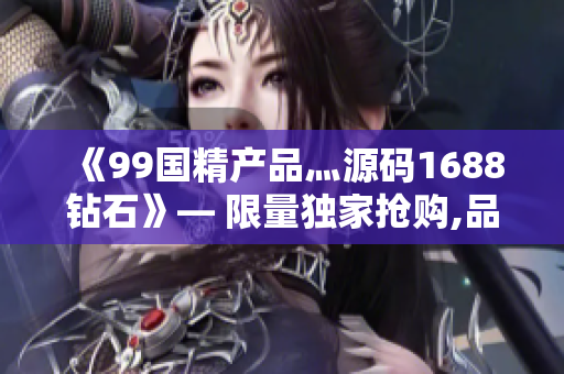 《99国精产品灬源码1688钻石》— 限量独家抢购,品质超越期待