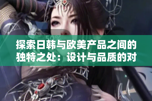 探索日韩与欧美产品之间的独特之处：设计与品质的对比