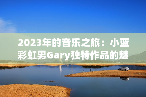 2023年的音乐之旅：小蓝彩虹男Gary独特作品的魅力
