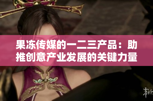果冻传媒的一二三产品：助推创意产业发展的关键力量
