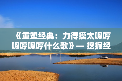 《重塑经典：力得摸太嗯哼嗯哼嗯哼什么歌》— 挖掘经典歌曲的创新魅力