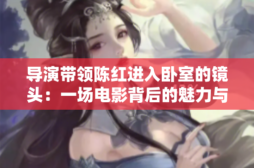 导演带领陈红进入卧室的镜头：一场电影背后的魅力与挑战