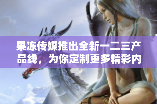 果冻传媒推出全新一二三产品线，为你定制更多精彩内容