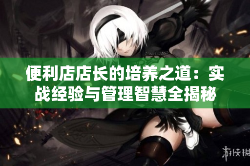 便利店店长的培养之道：实战经验与管理智慧全揭秘