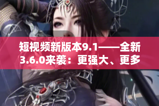 短视频新版本9.1——全新3.6.0来袭：更强大、更多功能