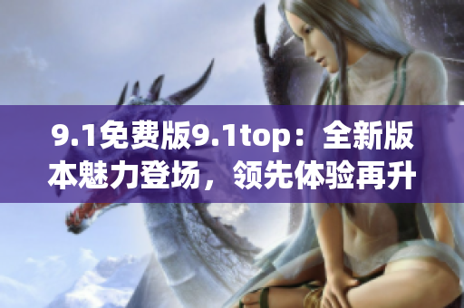 9.1免费版9.1top：全新版本魅力登场，领先体验再升级