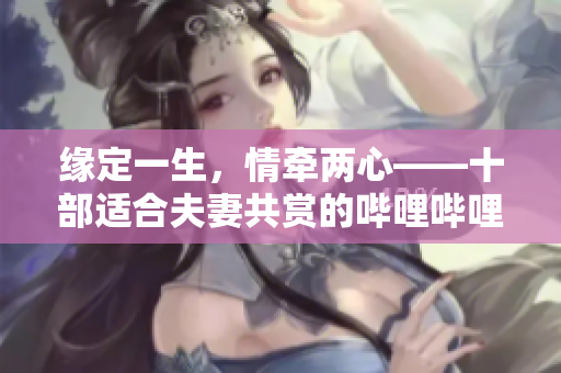 缘定一生，情牵两心——十部适合夫妻共赏的哔哩哔哩电视剧推荐