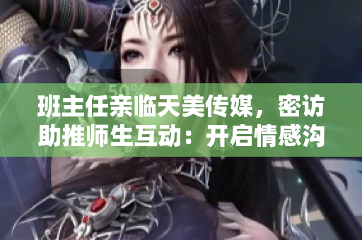 班主任亲临天美传媒，密访助推师生互动：开启情感沟通新时代
