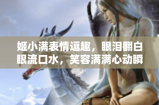 姬小满表情逗趣，眼泪翻白眼流口水，笑容满满心动瞬间！