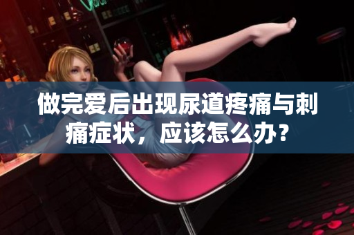 做完爱后出现尿道疼痛与刺痛症状，应该怎么办？