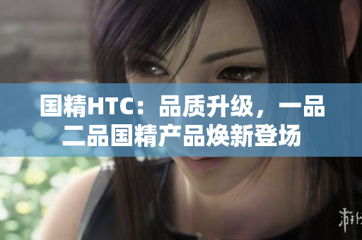 国精HTC：品质升级，一品二品国精产品焕新登场