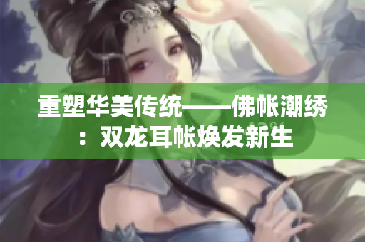 重塑华美传统——佛帐潮绣：双龙耳帐焕发新生