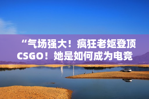 “气场强大！疯狂老妪登顶CSGO！她是如何成为电竞界的黑马？”