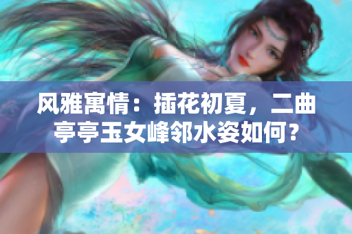 风雅寓情：插花初夏，二曲亭亭玉女峰邻水姿如何？