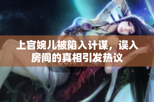 上官婉儿被陷入计谋，误入房间的真相引发热议