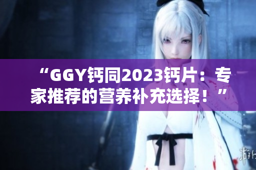“GGY钙同2023钙片：专家推荐的营养补充选择！”
