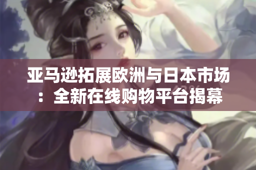 亚马逊拓展欧洲与日本市场：全新在线购物平台揭幕