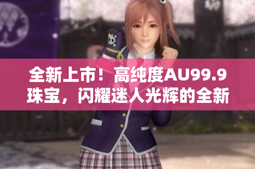 全新上市！高纯度AU99.9珠宝，闪耀迷人光辉的全新选择
