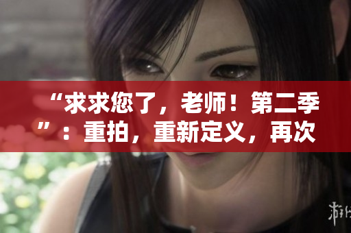 “求求您了，老师！第二季”：重拍，重新定义，再次掀起热潮！
