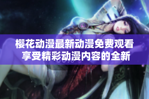 樱花动漫最新动漫免费观看 享受精彩动漫内容的全新方式