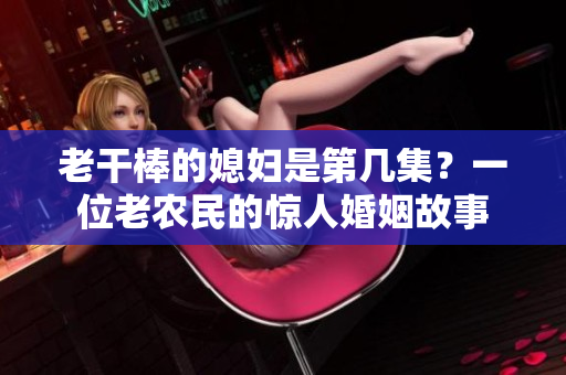 老干棒的媳妇是第几集？一位老农民的惊人婚姻故事