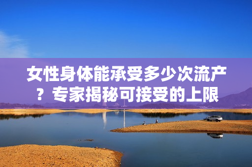 女性身体能承受多少次流产？专家揭秘可接受的上限