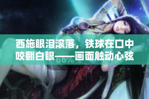 西施眼泪滚落，铁球在口中咬翻白眼——画面触动心弦，人们深感唏嘘。