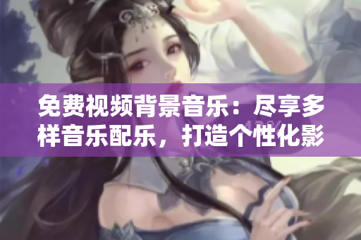 免费视频背景音乐：尽享多样音乐配乐，打造个性化影片声音