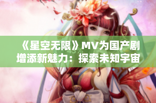 《星空无限》MV为国产剧增添新魅力：探索未知宇宙，奇幻冒险引人入胜