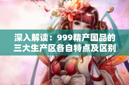 深入解读：999精产国品的三大生产区各自特点及区别