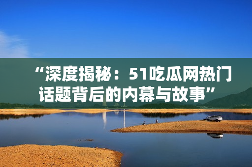 “深度揭秘：51吃瓜网热门话题背后的内幕与故事”