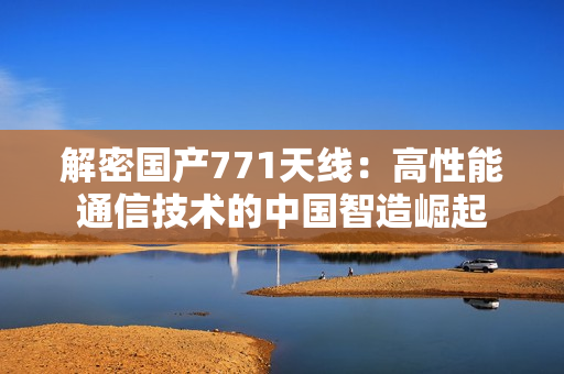 解密国产771天线：高性能通信技术的中国智造崛起