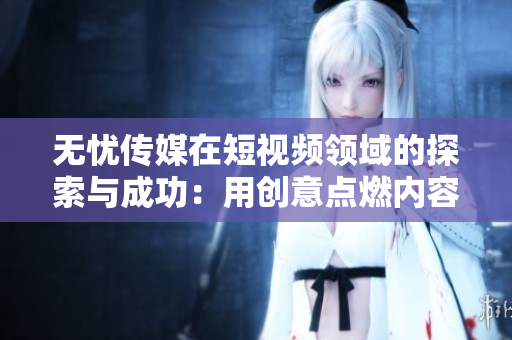 无忧传媒在短视频领域的探索与成功：用创意点燃内容激情