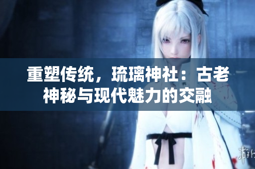 重塑传统，琉璃神社：古老神秘与现代魅力的交融