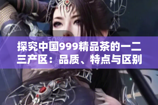 探究中国999精品茶的一二三产区：品质、特点与区别