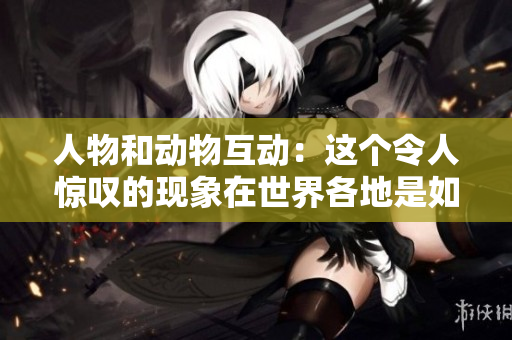 人物和动物互动：这个令人惊叹的现象在世界各地是如何被描述的？