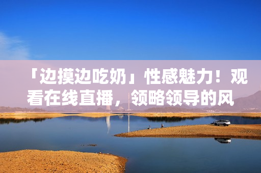「边摸边吃奶」性感魅力！观看在线直播，领略领导的风情万种。