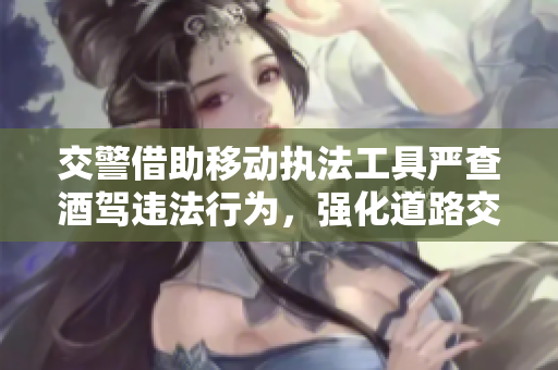 交警借助移动执法工具严查酒驾违法行为，强化道路交通安全监管