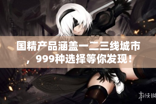 国精产品涵盖一二三线城市，999种选择等你发现！