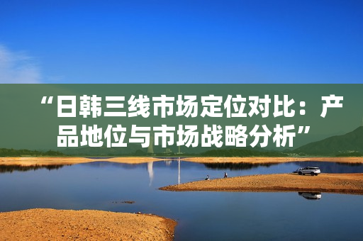 “日韩三线市场定位对比：产品地位与市场战略分析”
