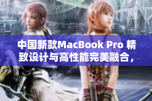 中国新款MacBook Pro 精致设计与高性能完美融合，提供震撼高清体验