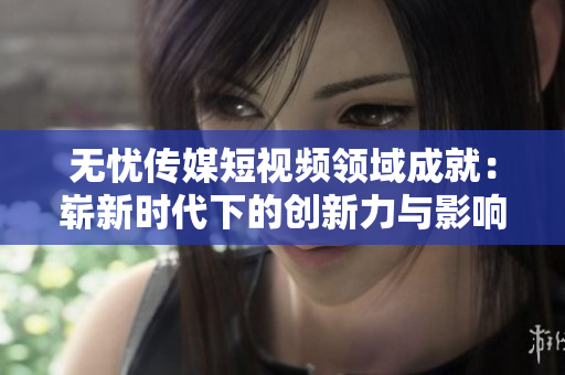 无忧传媒短视频领域成就：崭新时代下的创新力与影响力