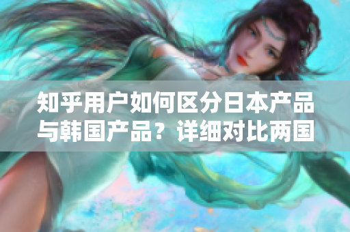 知乎用户如何区分日本产品与韩国产品？详细对比两国产品特点、品质及文化差异